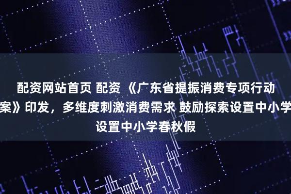配资网站首页 配资 《广东省提振消费专项行动实施方案》印发，多维度刺激消费需求 鼓励探索设置中小学春秋假