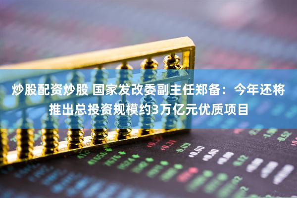 炒股配资炒股 国家发改委副主任郑备：今年还将推出总投资规模约3万亿元优质项目