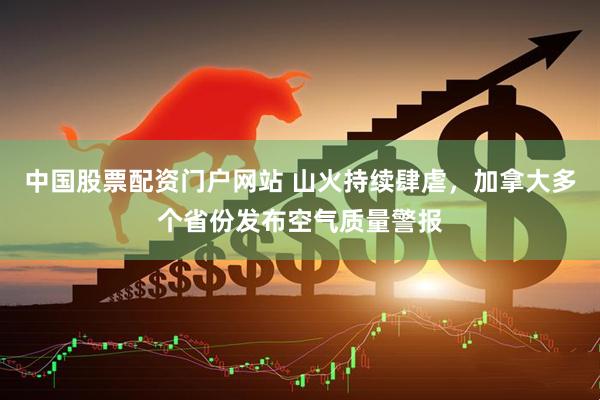 中国股票配资门户网站 山火持续肆虐，加拿大多个省份发布空气质量警报