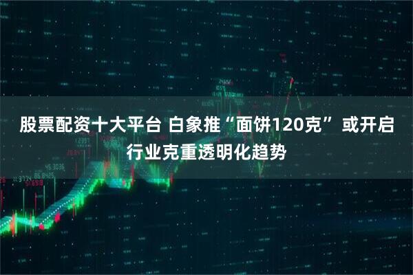 股票配资十大平台 白象推“面饼120克” 或开启行业克重透明化趋势