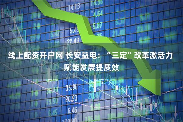 线上配资开户网 长安益电：“三定”改革激活力 赋能发展提质效