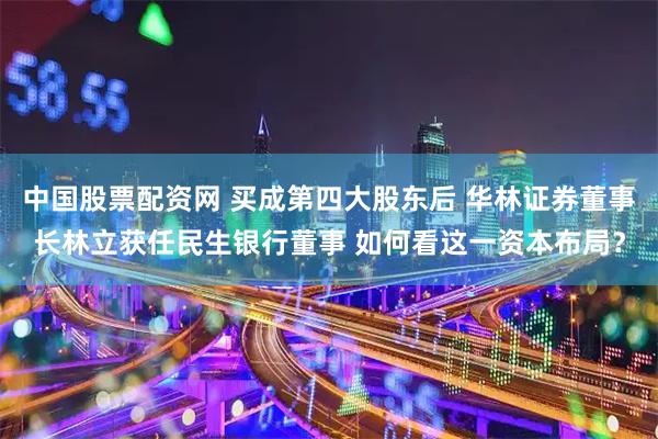 中国股票配资网 买成第四大股东后 华林证券董事长林立获任民生银行董事 如何看这一资本布局？
