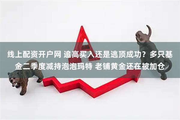 线上配资开户网 追高买入还是逃顶成功？多只基金二季度减持泡泡玛特 老铺黄金还在被加仓