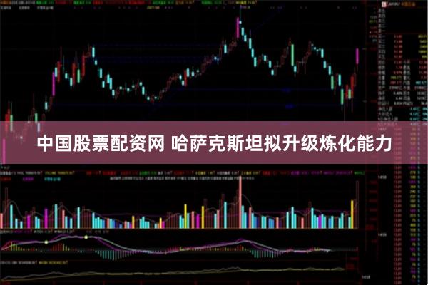 中国股票配资网 哈萨克斯坦拟升级炼化能力