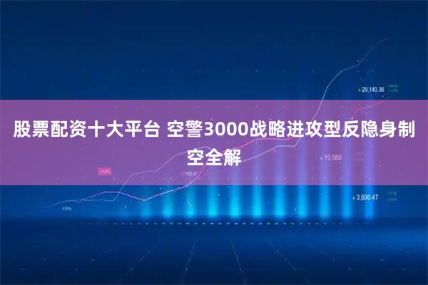 股票配资十大平台 空警3000战略进攻型反隐身制空全解