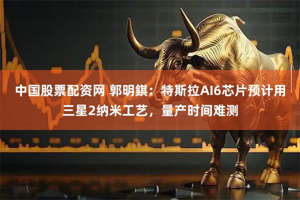 中国股票配资网 郭明錤：特斯拉AI6芯片预计用三星2纳米工艺，量产时间难测