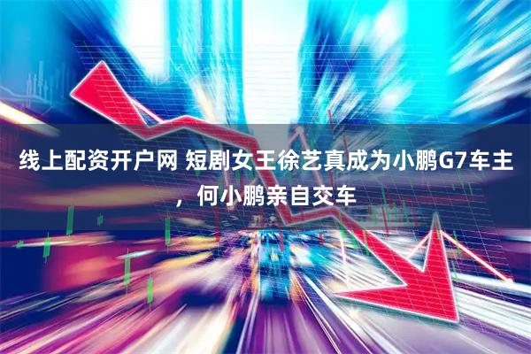 线上配资开户网 短剧女王徐艺真成为小鹏G7车主，何小鹏亲自交车
