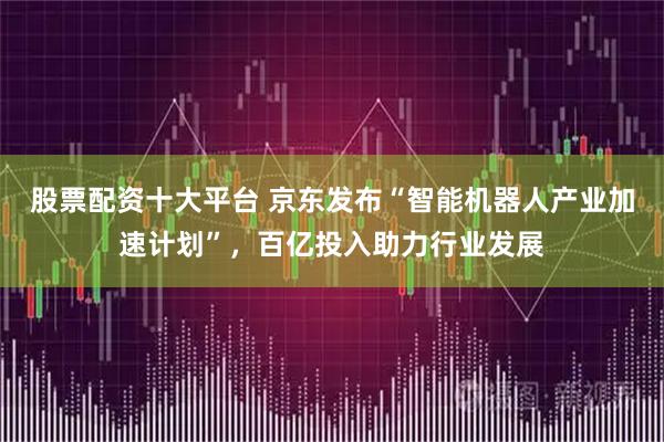 股票配资十大平台 京东发布“智能机器人产业加速计划”，百亿投入助力行业发展