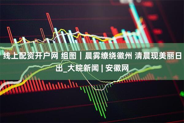 线上配资开户网 组图｜晨雾缭绕徽州 清晨现美丽日出_大皖新闻 | 安徽网