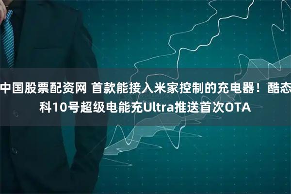 中国股票配资网 首款能接入米家控制的充电器！酷态科10号超级电能充Ultra推送首次OTA
