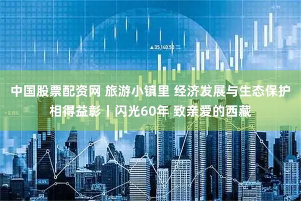 中国股票配资网 旅游小镇里 经济发展与生态保护相得益彰丨闪光60年 致亲爱的西藏