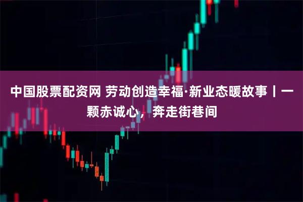 中国股票配资网 劳动创造幸福·新业态暖故事丨一颗赤诚心，奔走街巷间
