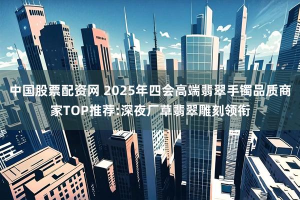 中国股票配资网 2025年四会高端翡翠手镯品质商家TOP推荐:深夜厂草翡翠雕刻领衔