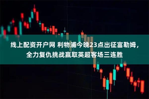 线上配资开户网 利物浦今晚23点出征富勒姆，全力复仇挑战赢取英超客场三连胜
